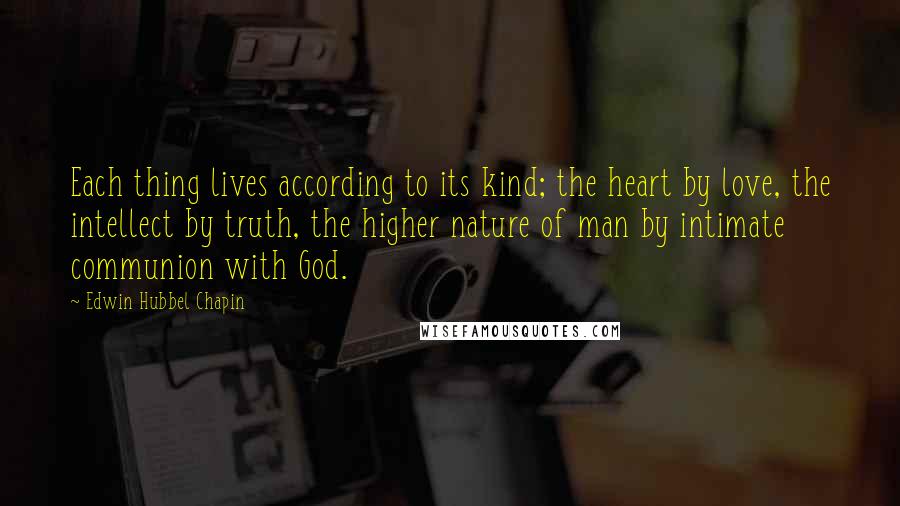 Edwin Hubbel Chapin Quotes: Each thing lives according to its kind; the heart by love, the intellect by truth, the higher nature of man by intimate communion with God.