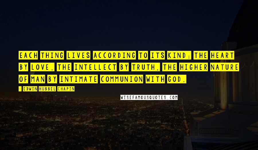 Edwin Hubbel Chapin Quotes: Each thing lives according to its kind; the heart by love, the intellect by truth, the higher nature of man by intimate communion with God.