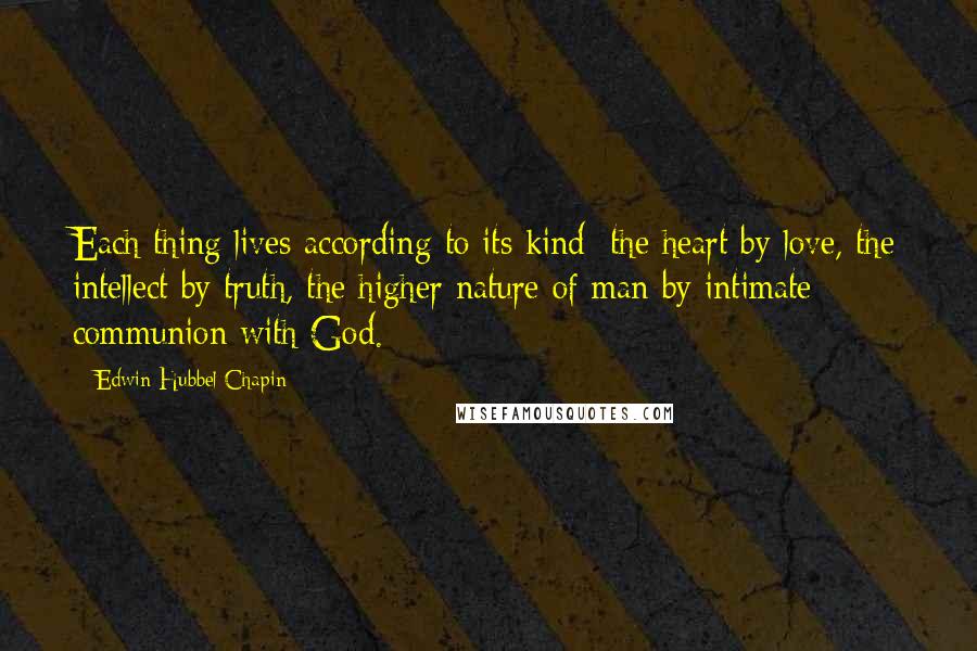 Edwin Hubbel Chapin Quotes: Each thing lives according to its kind; the heart by love, the intellect by truth, the higher nature of man by intimate communion with God.