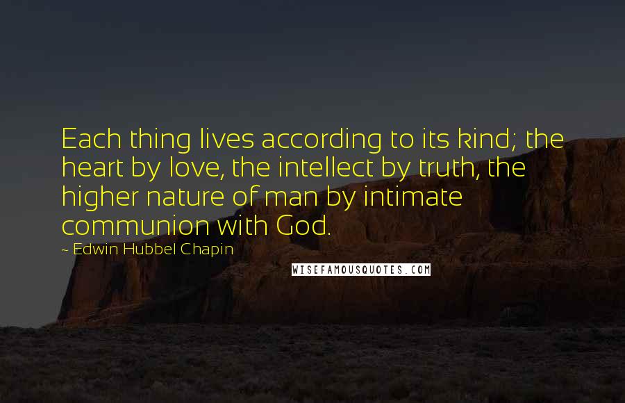 Edwin Hubbel Chapin Quotes: Each thing lives according to its kind; the heart by love, the intellect by truth, the higher nature of man by intimate communion with God.