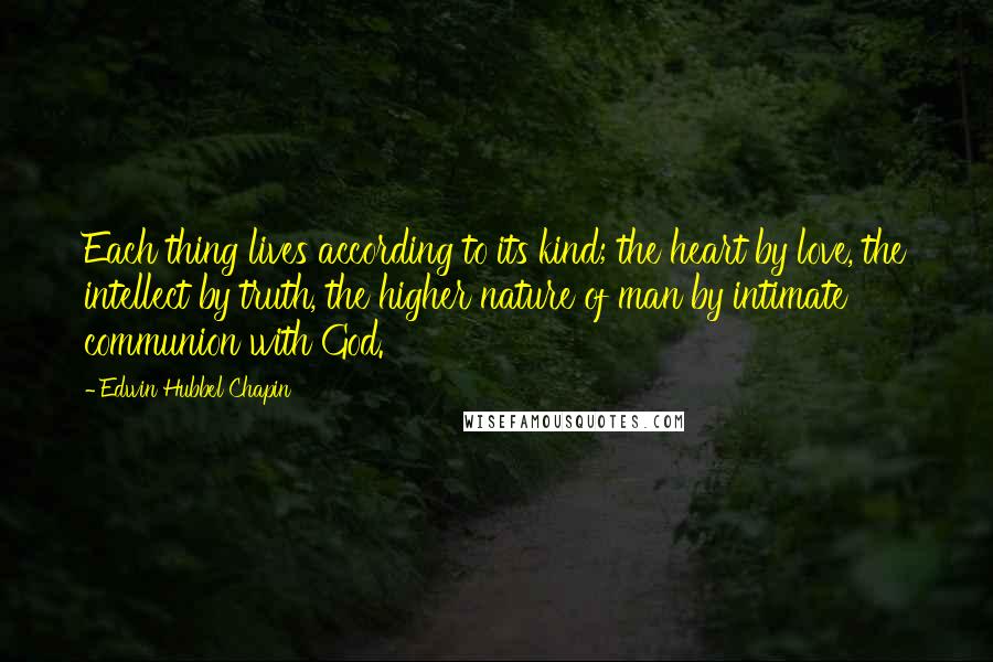 Edwin Hubbel Chapin Quotes: Each thing lives according to its kind; the heart by love, the intellect by truth, the higher nature of man by intimate communion with God.