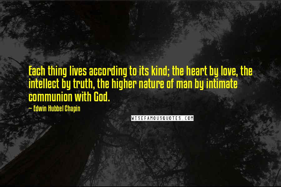 Edwin Hubbel Chapin Quotes: Each thing lives according to its kind; the heart by love, the intellect by truth, the higher nature of man by intimate communion with God.