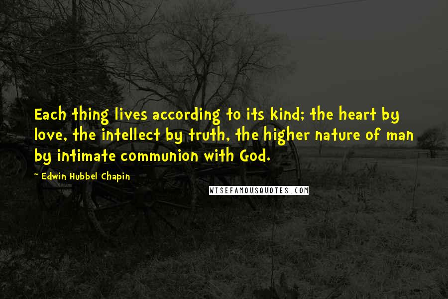 Edwin Hubbel Chapin Quotes: Each thing lives according to its kind; the heart by love, the intellect by truth, the higher nature of man by intimate communion with God.