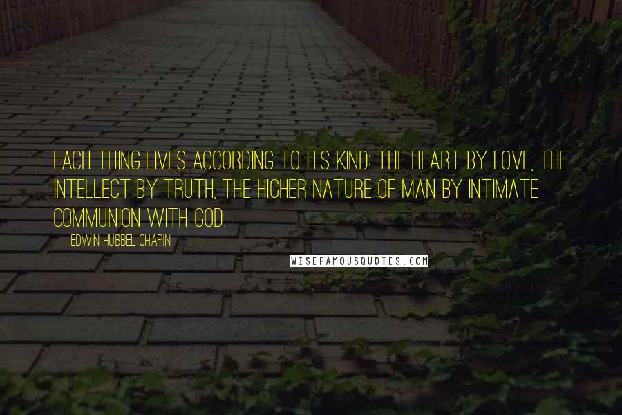 Edwin Hubbel Chapin Quotes: Each thing lives according to its kind; the heart by love, the intellect by truth, the higher nature of man by intimate communion with God.