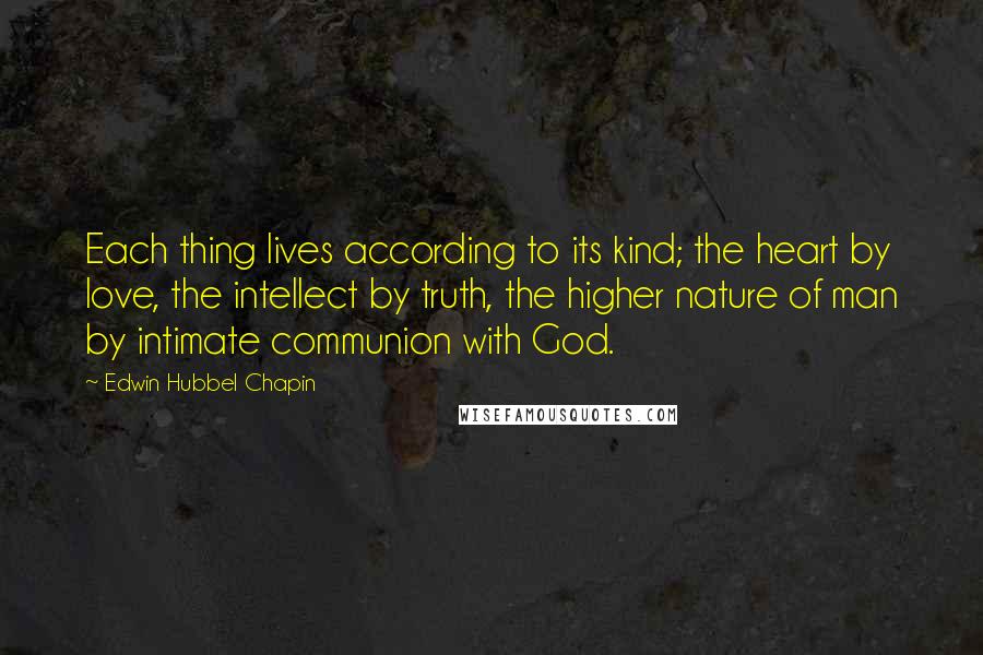 Edwin Hubbel Chapin Quotes: Each thing lives according to its kind; the heart by love, the intellect by truth, the higher nature of man by intimate communion with God.