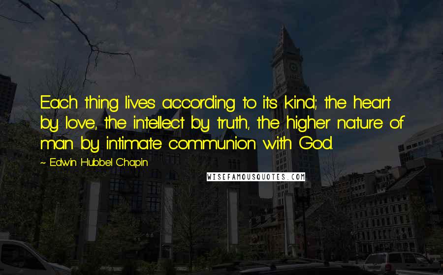 Edwin Hubbel Chapin Quotes: Each thing lives according to its kind; the heart by love, the intellect by truth, the higher nature of man by intimate communion with God.