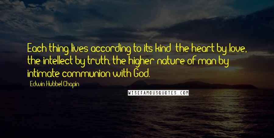 Edwin Hubbel Chapin Quotes: Each thing lives according to its kind; the heart by love, the intellect by truth, the higher nature of man by intimate communion with God.