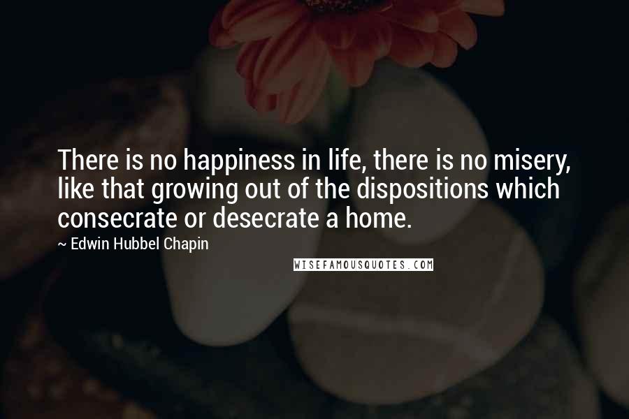 Edwin Hubbel Chapin Quotes: There is no happiness in life, there is no misery, like that growing out of the dispositions which consecrate or desecrate a home.