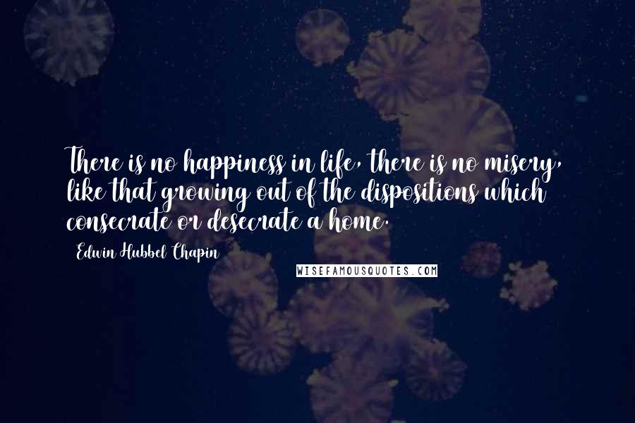 Edwin Hubbel Chapin Quotes: There is no happiness in life, there is no misery, like that growing out of the dispositions which consecrate or desecrate a home.