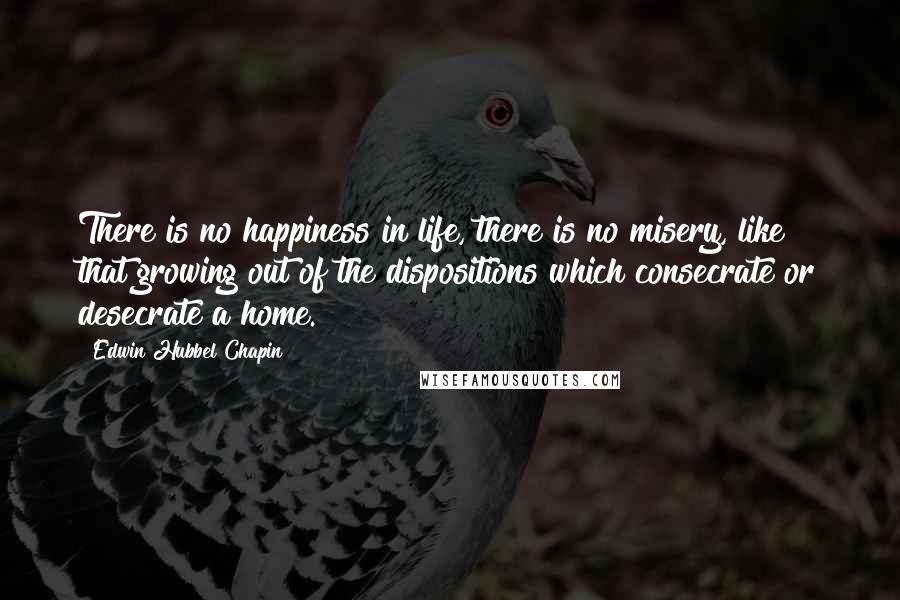 Edwin Hubbel Chapin Quotes: There is no happiness in life, there is no misery, like that growing out of the dispositions which consecrate or desecrate a home.