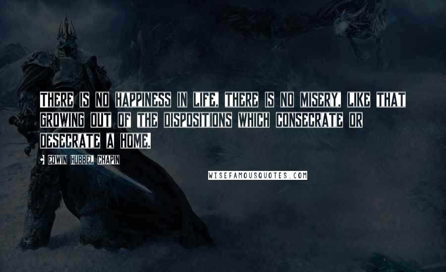 Edwin Hubbel Chapin Quotes: There is no happiness in life, there is no misery, like that growing out of the dispositions which consecrate or desecrate a home.