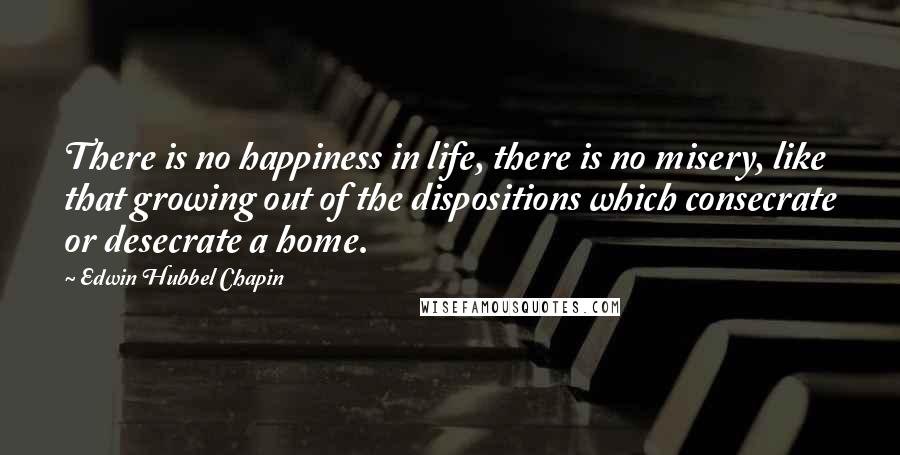 Edwin Hubbel Chapin Quotes: There is no happiness in life, there is no misery, like that growing out of the dispositions which consecrate or desecrate a home.