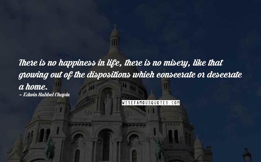 Edwin Hubbel Chapin Quotes: There is no happiness in life, there is no misery, like that growing out of the dispositions which consecrate or desecrate a home.