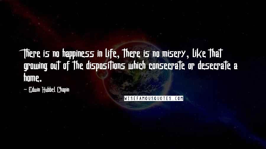 Edwin Hubbel Chapin Quotes: There is no happiness in life, there is no misery, like that growing out of the dispositions which consecrate or desecrate a home.