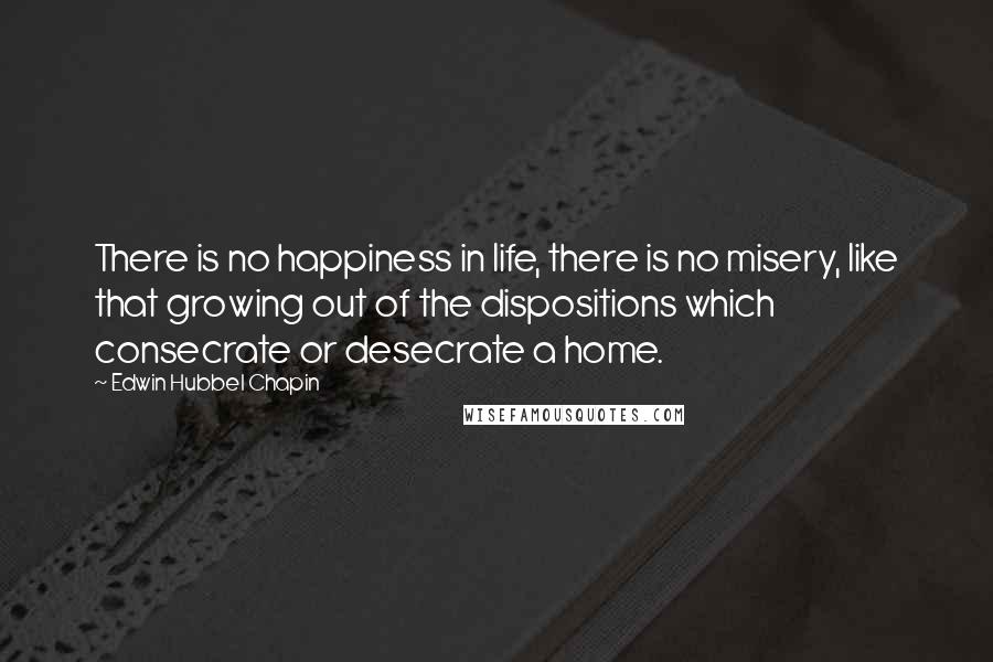 Edwin Hubbel Chapin Quotes: There is no happiness in life, there is no misery, like that growing out of the dispositions which consecrate or desecrate a home.