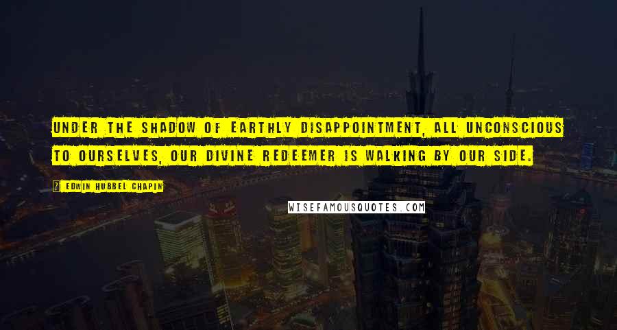 Edwin Hubbel Chapin Quotes: Under the shadow of earthly disappointment, all unconscious to ourselves, our Divine Redeemer is walking by our side.