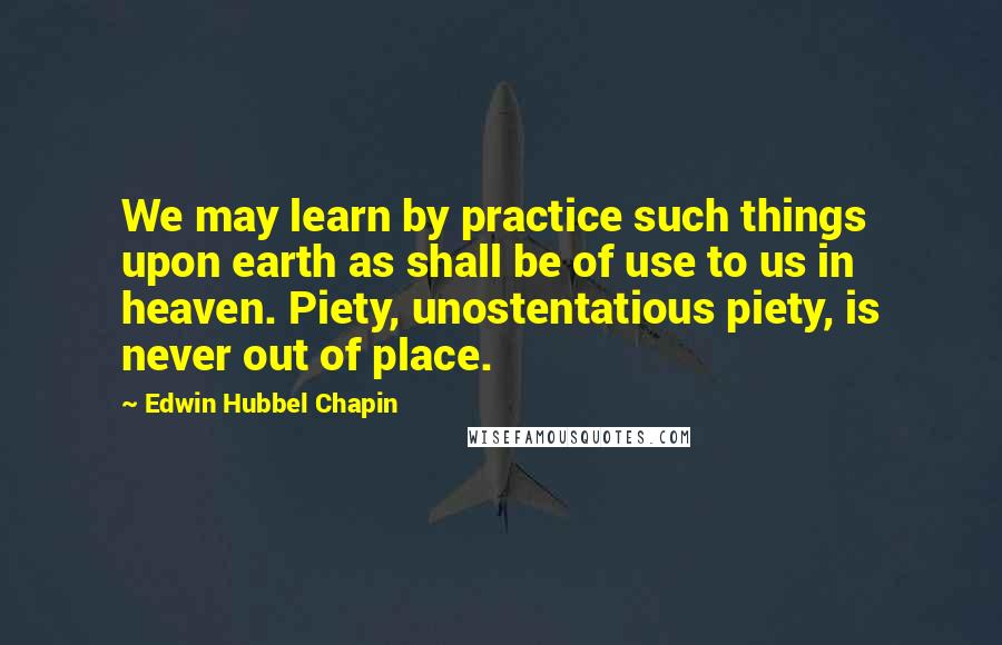 Edwin Hubbel Chapin Quotes: We may learn by practice such things upon earth as shall be of use to us in heaven. Piety, unostentatious piety, is never out of place.