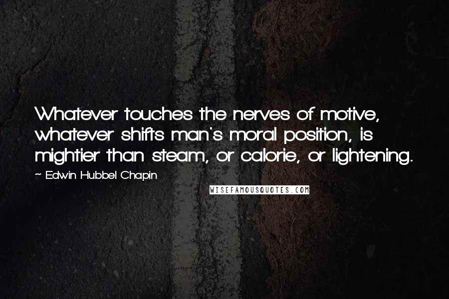 Edwin Hubbel Chapin Quotes: Whatever touches the nerves of motive, whatever shifts man's moral position, is mightier than steam, or calorie, or lightening.