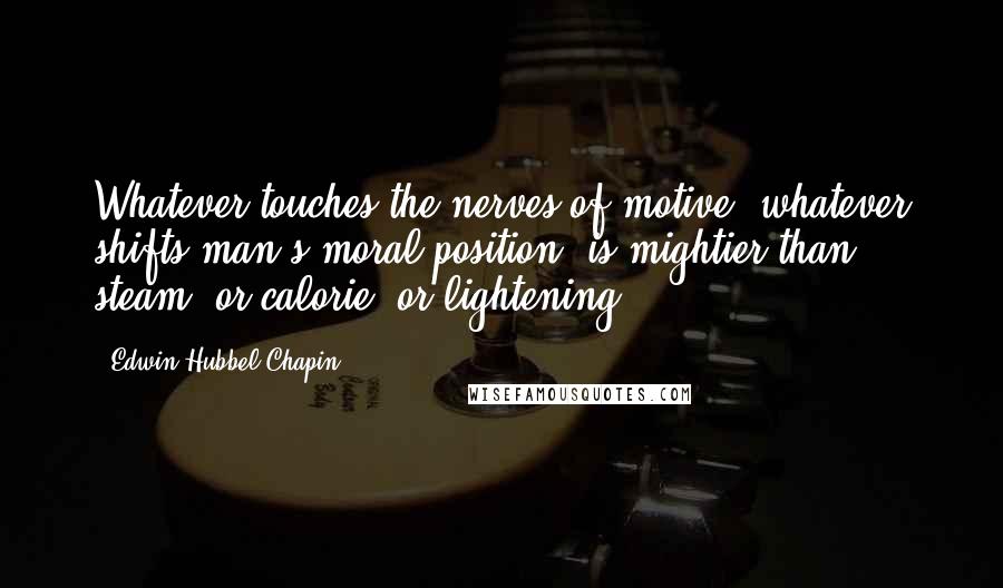 Edwin Hubbel Chapin Quotes: Whatever touches the nerves of motive, whatever shifts man's moral position, is mightier than steam, or calorie, or lightening.