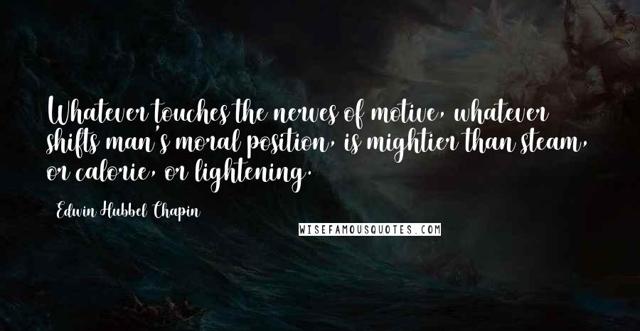 Edwin Hubbel Chapin Quotes: Whatever touches the nerves of motive, whatever shifts man's moral position, is mightier than steam, or calorie, or lightening.