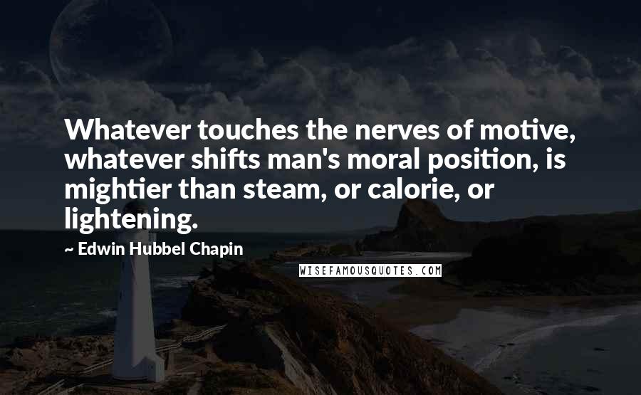 Edwin Hubbel Chapin Quotes: Whatever touches the nerves of motive, whatever shifts man's moral position, is mightier than steam, or calorie, or lightening.