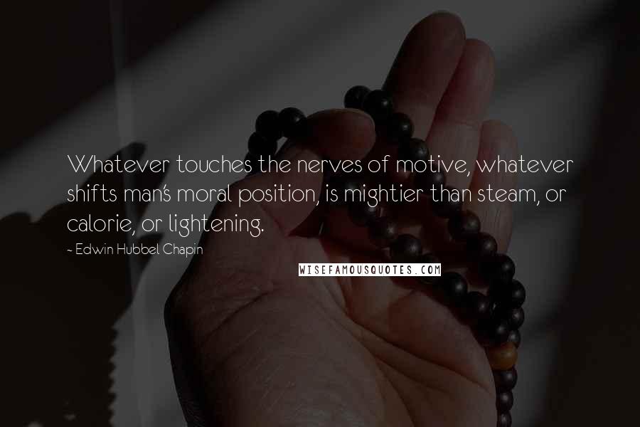 Edwin Hubbel Chapin Quotes: Whatever touches the nerves of motive, whatever shifts man's moral position, is mightier than steam, or calorie, or lightening.