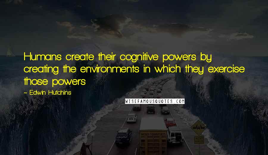 Edwin Hutchins Quotes: Humans create their cognitive powers by creating the environments in which they exercise those powers