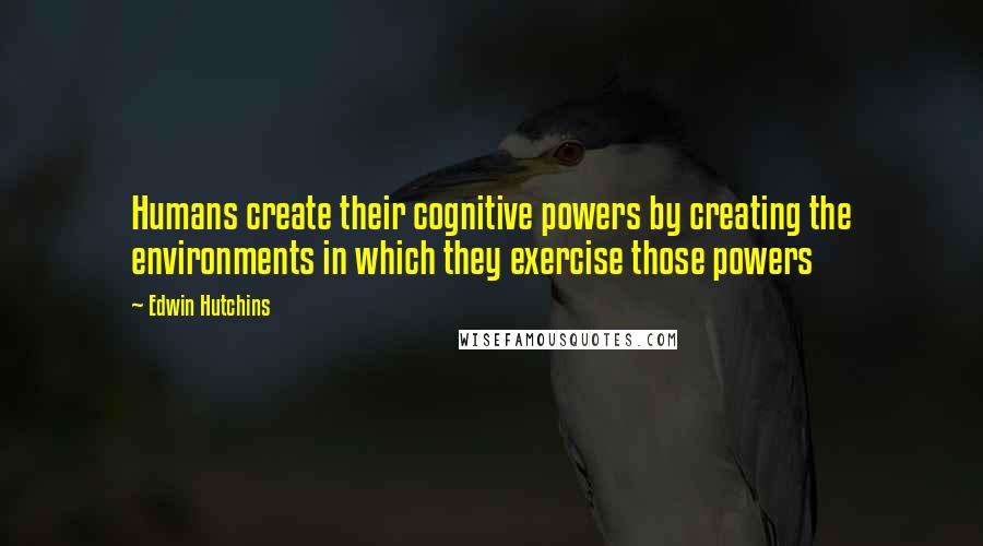 Edwin Hutchins Quotes: Humans create their cognitive powers by creating the environments in which they exercise those powers