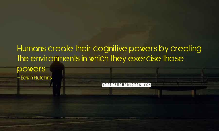 Edwin Hutchins Quotes: Humans create their cognitive powers by creating the environments in which they exercise those powers