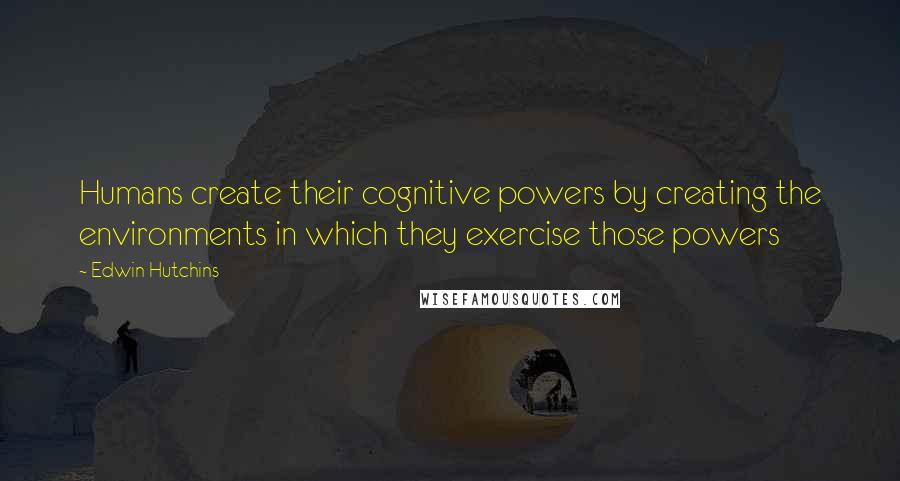 Edwin Hutchins Quotes: Humans create their cognitive powers by creating the environments in which they exercise those powers