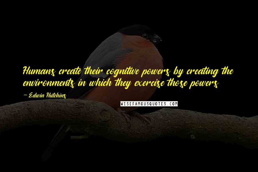 Edwin Hutchins Quotes: Humans create their cognitive powers by creating the environments in which they exercise those powers