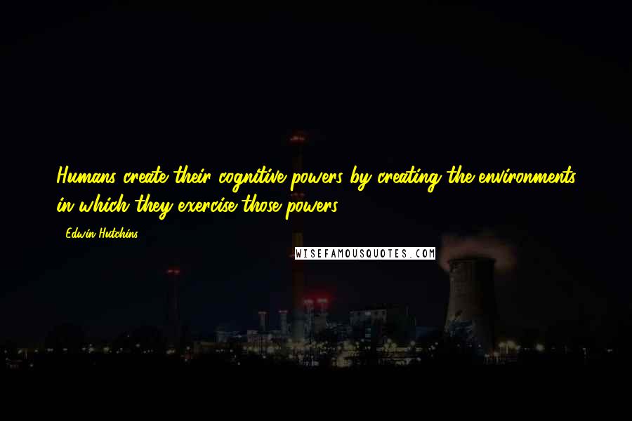 Edwin Hutchins Quotes: Humans create their cognitive powers by creating the environments in which they exercise those powers