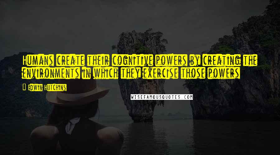 Edwin Hutchins Quotes: Humans create their cognitive powers by creating the environments in which they exercise those powers