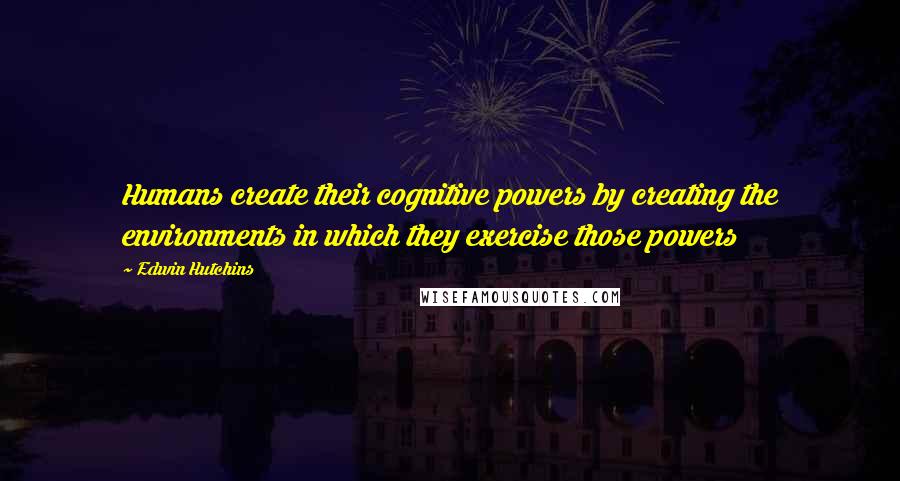 Edwin Hutchins Quotes: Humans create their cognitive powers by creating the environments in which they exercise those powers