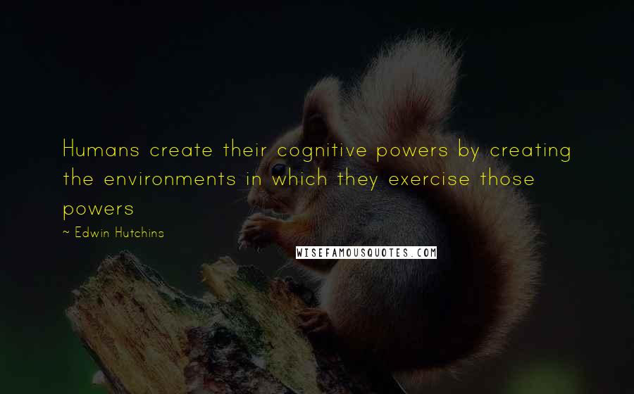 Edwin Hutchins Quotes: Humans create their cognitive powers by creating the environments in which they exercise those powers