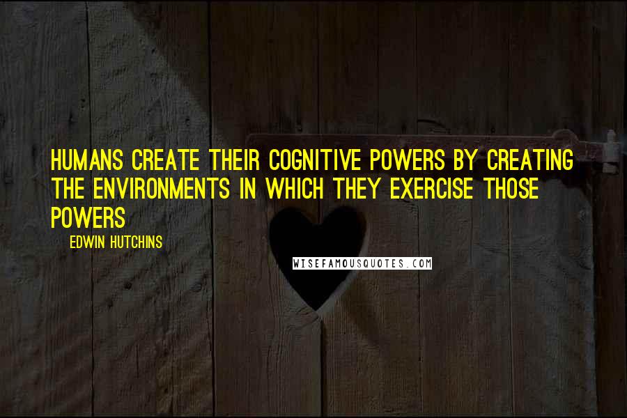 Edwin Hutchins Quotes: Humans create their cognitive powers by creating the environments in which they exercise those powers