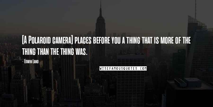 Edwin Land Quotes: [A Polaroid camera] places before you a thing that is more of the thing than the thing was.