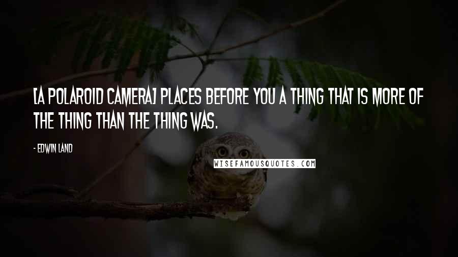 Edwin Land Quotes: [A Polaroid camera] places before you a thing that is more of the thing than the thing was.