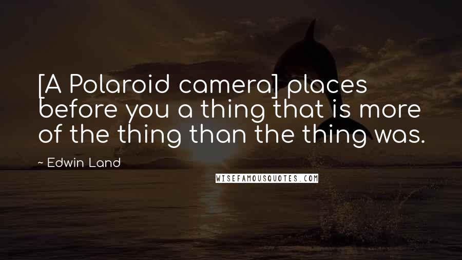 Edwin Land Quotes: [A Polaroid camera] places before you a thing that is more of the thing than the thing was.