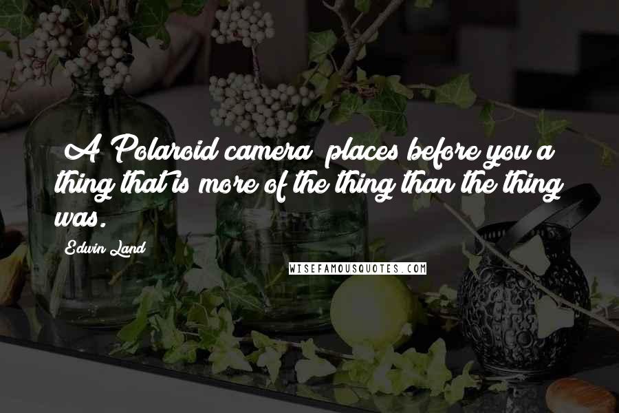Edwin Land Quotes: [A Polaroid camera] places before you a thing that is more of the thing than the thing was.