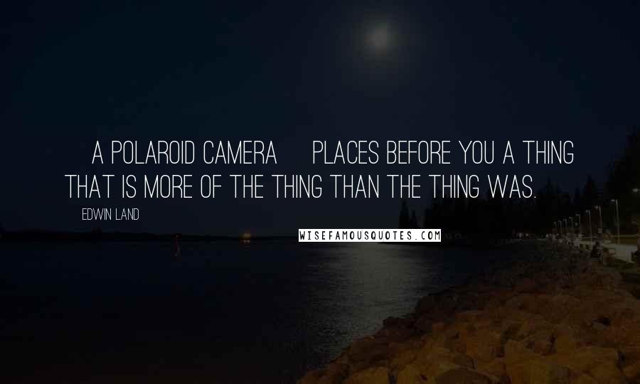 Edwin Land Quotes: [A Polaroid camera] places before you a thing that is more of the thing than the thing was.