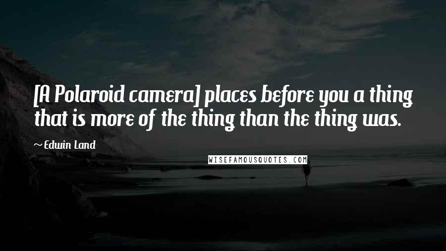 Edwin Land Quotes: [A Polaroid camera] places before you a thing that is more of the thing than the thing was.