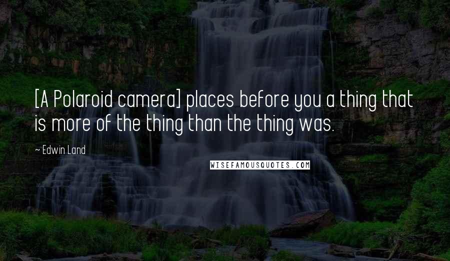 Edwin Land Quotes: [A Polaroid camera] places before you a thing that is more of the thing than the thing was.