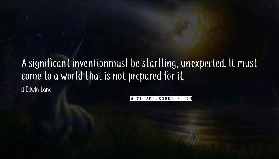 Edwin Land Quotes: A significant inventionmust be startling, unexpected. It must come to a world that is not prepared for it.