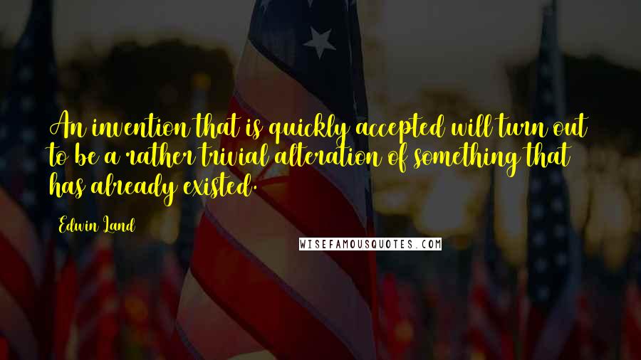 Edwin Land Quotes: An invention that is quickly accepted will turn out to be a rather trivial alteration of something that has already existed.