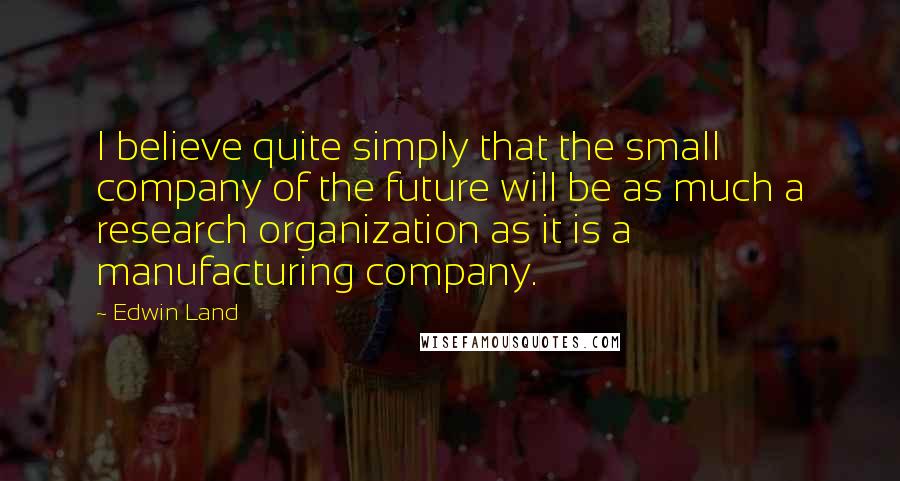 Edwin Land Quotes: I believe quite simply that the small company of the future will be as much a research organization as it is a manufacturing company.