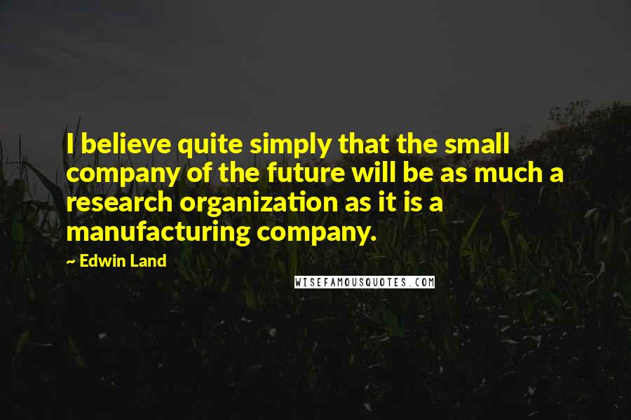 Edwin Land Quotes: I believe quite simply that the small company of the future will be as much a research organization as it is a manufacturing company.