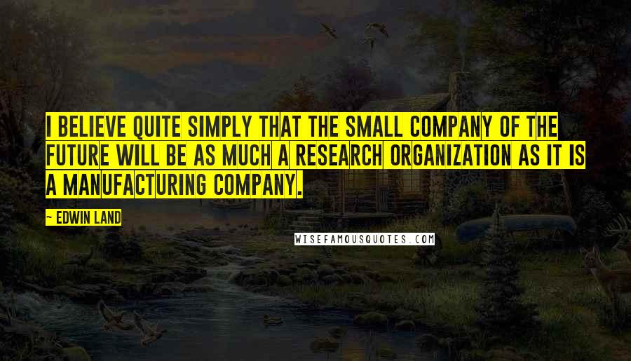 Edwin Land Quotes: I believe quite simply that the small company of the future will be as much a research organization as it is a manufacturing company.