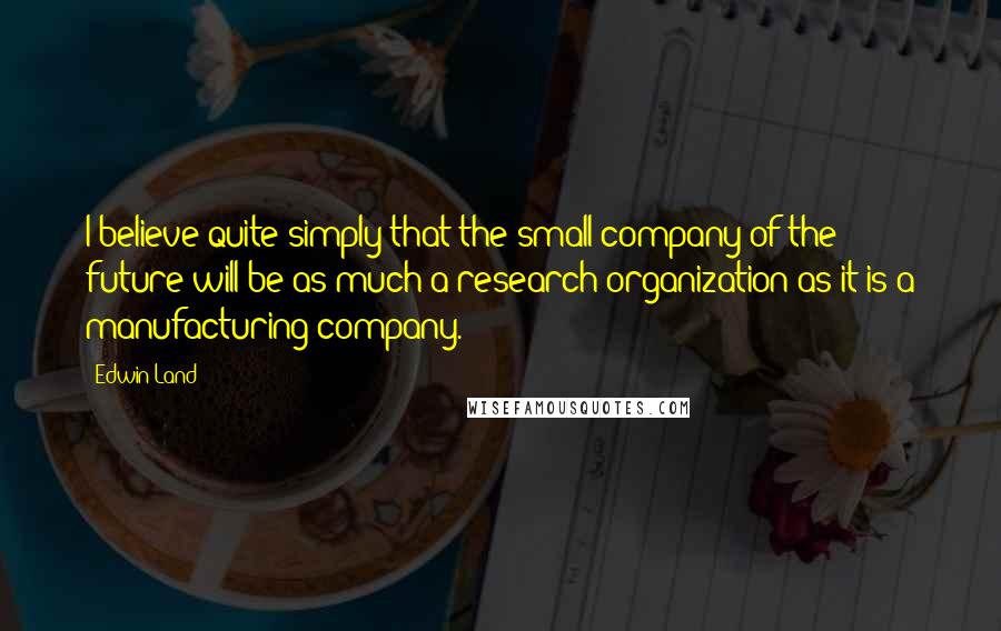 Edwin Land Quotes: I believe quite simply that the small company of the future will be as much a research organization as it is a manufacturing company.