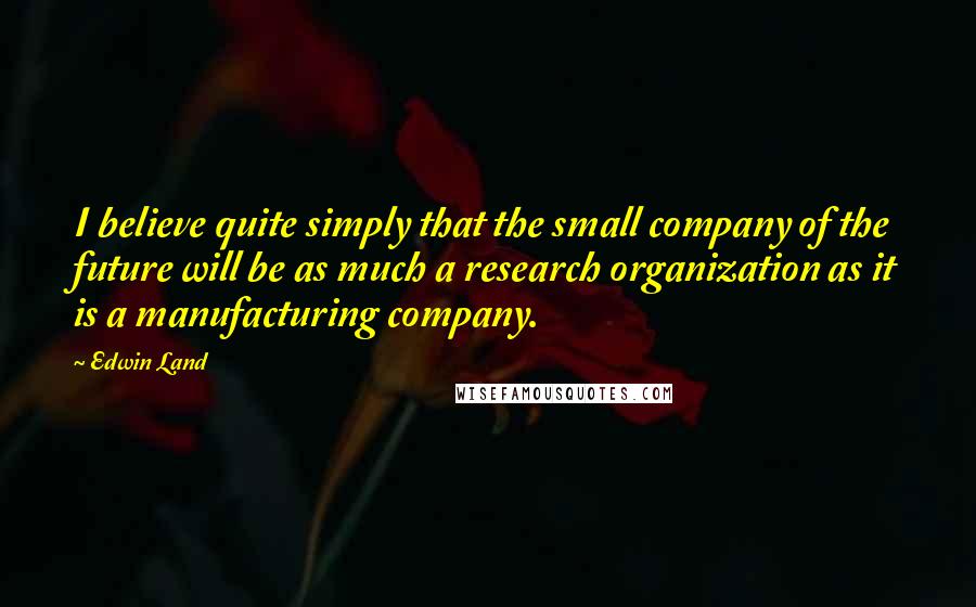 Edwin Land Quotes: I believe quite simply that the small company of the future will be as much a research organization as it is a manufacturing company.